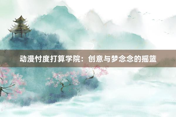 动漫忖度打算学院：创意与梦念念的摇篮